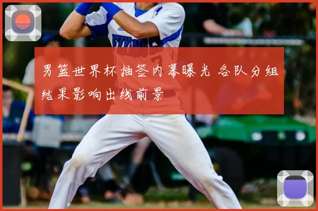 男篮世界杯抽签内幕曝光 各队分组结果影响出线前景