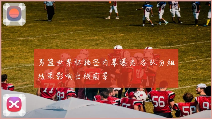 男篮世界杯抽签内幕曝光 各队分组结果影响出线前景