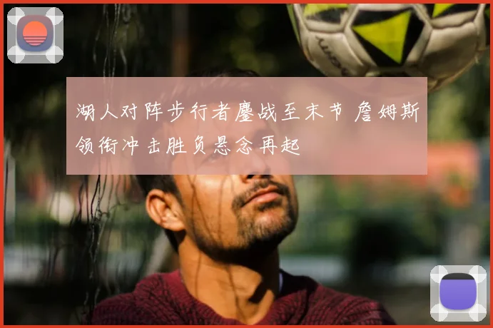 湖人对阵步行者鏖战至末节 詹姆斯领衔冲击胜负悬念再起