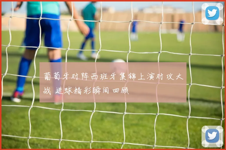 葡萄牙对阵西班牙集锦上演对攻大战 进球精彩瞬间回顾