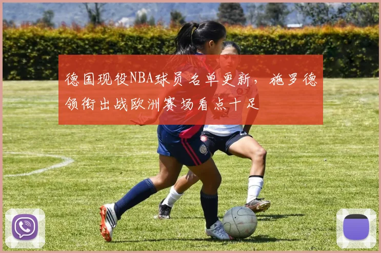 德国现役NBA球员名单更新，施罗德领衔出战欧洲赛场看点十足