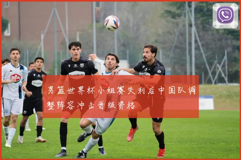 男篮世界杯小组赛失利后中国队调整阵容冲击晋级资格