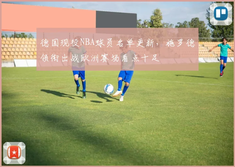 德国现役NBA球员名单更新，施罗德领衔出战欧洲赛场看点十足