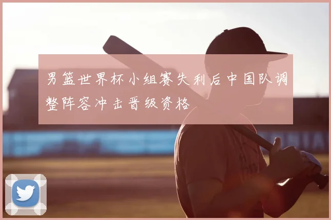 男篮世界杯小组赛失利后中国队调整阵容冲击晋级资格