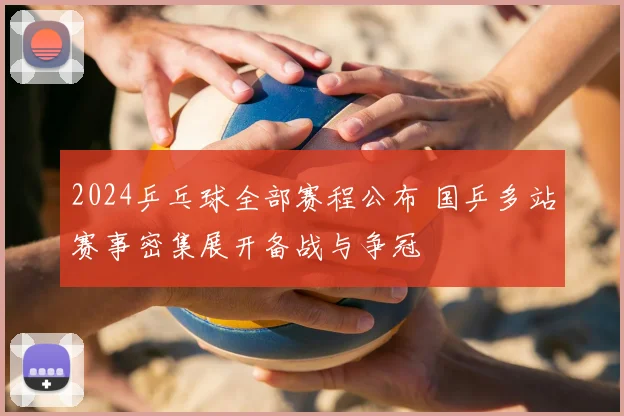 2024乒乓球全部赛程公布 国乒多站赛事密集展开备战与争冠