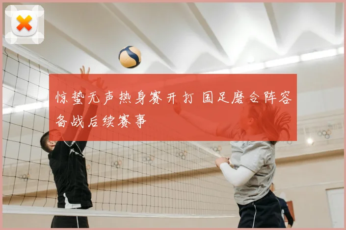 惊蛰无声热身赛开打 国足磨合阵容备战后续赛事