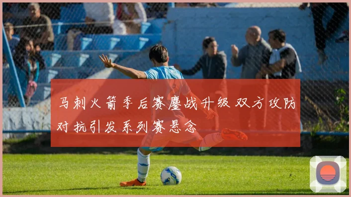 马刺火箭季后赛鏖战升级 双方攻防对抗引发系列赛悬念