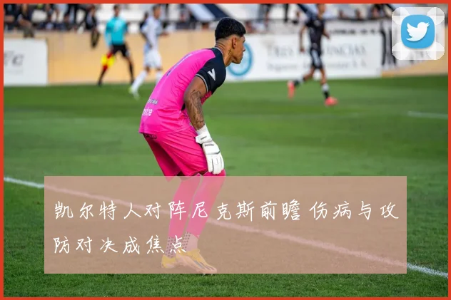 凯尔特人对阵尼克斯前瞻 伤病与攻防对决成焦点