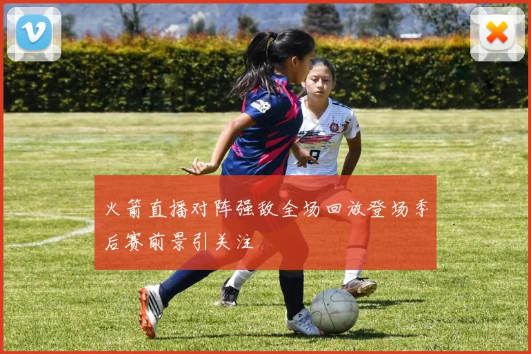 火箭直播对阵强敌全场回放登场季后赛前景引关注