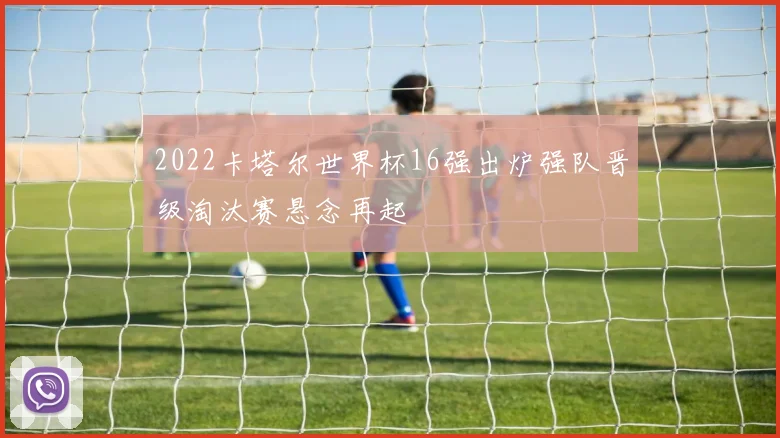 2022卡塔尔世界杯16强出炉强队晋级淘汰赛悬念再起