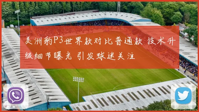 美洲豹P3世界款对比普通款 技术升级细节曝光 引发球迷关注