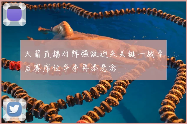 火箭直播对阵强敌迎来关键一战季后赛席位争夺再添悬念