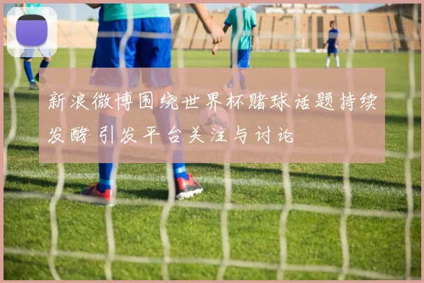 新浪微博围绕世界杯赌球话题持续发酵 引发平台关注与讨论