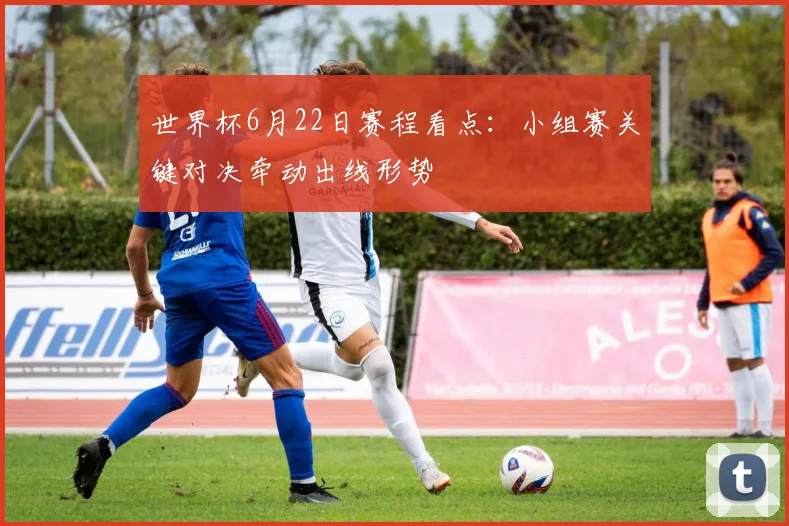 世界杯6月22日赛程看点：小组赛关键对决牵动出线形势