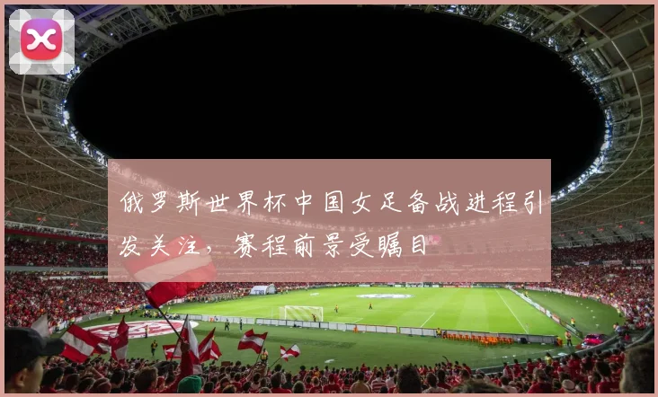 俄罗斯世界杯中国女足备战进程引发关注，赛程前景受瞩目