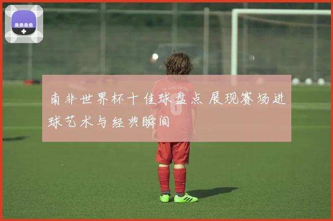 南非世界杯十佳球盘点 展现赛场进球艺术与经典瞬间