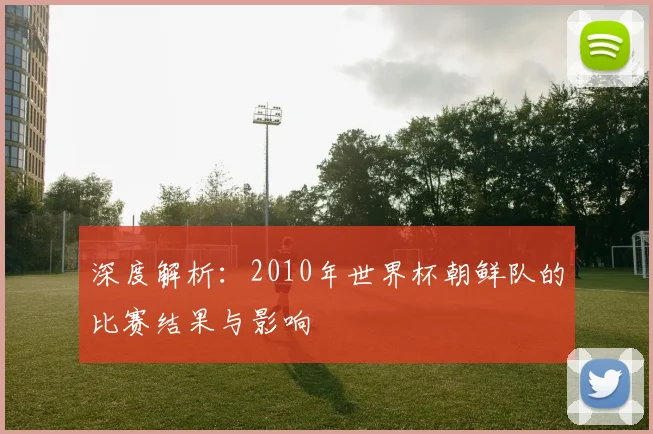深度解析：2010年世界杯朝鲜队的比赛结果与影响