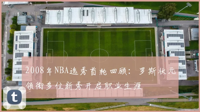 2008年NBA选秀首轮回顾：罗斯状元领衔多位新秀开启职业生涯